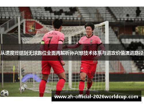 从速度终结到无球跑位全面再解析孙兴慜技术体系与进攻价值演进路径