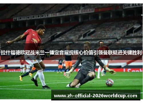 拉什福德欧冠战米兰一锤定音展现核心价值引领曼联挺进关键胜利