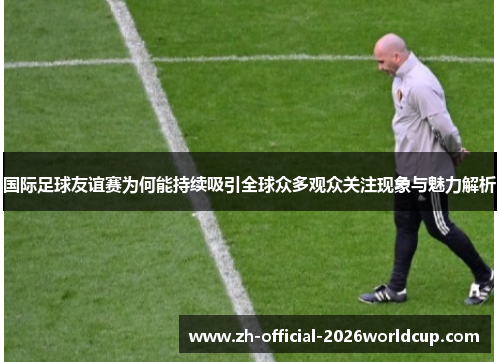 国际足球友谊赛为何能持续吸引全球众多观众关注现象与魅力解析