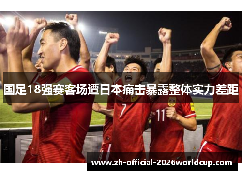 国足18强赛客场遭日本痛击暴露整体实力差距