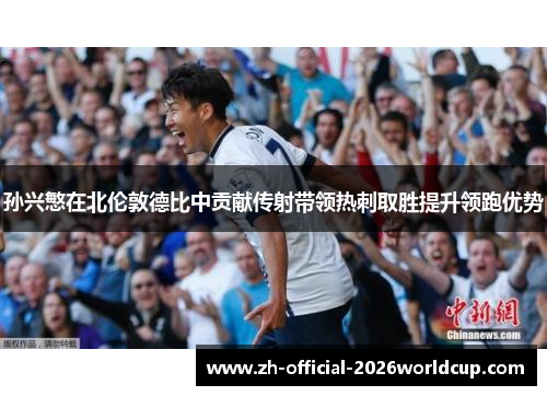 孙兴慜在北伦敦德比中贡献传射带领热刺取胜提升领跑优势