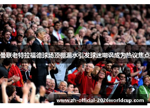 曼联老特拉福德球场顶棚漏水引发球迷嘲讽成为热议焦点