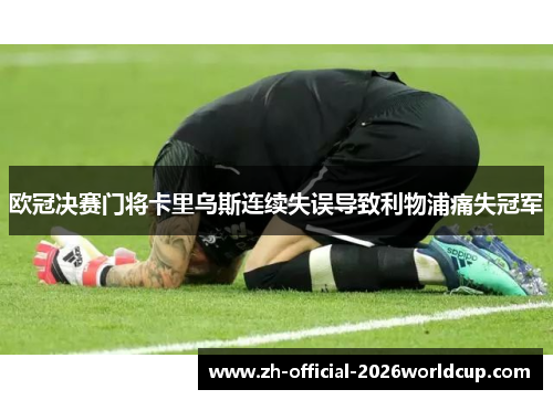 欧冠决赛门将卡里乌斯连续失误导致利物浦痛失冠军