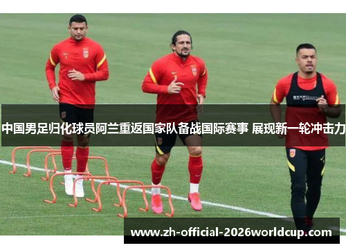 中国男足归化球员阿兰重返国家队备战国际赛事 展现新一轮冲击力 中国男足归化球员阿兰重返国家队备战国际赛事 展现新一轮冲击力