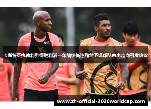 卡斯特罗执教利雅得胜利满一年战绩低迷黯然下课球队未来走向引发热议