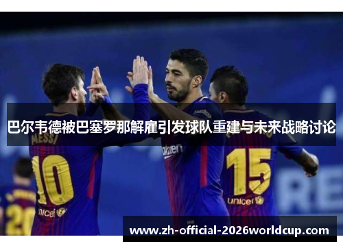 巴尔韦德被巴塞罗那解雇引发球队重建与未来战略讨论