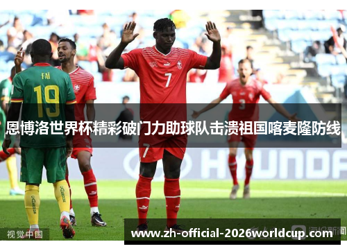 恩博洛世界杯精彩破门力助球队击溃祖国喀麦隆防线