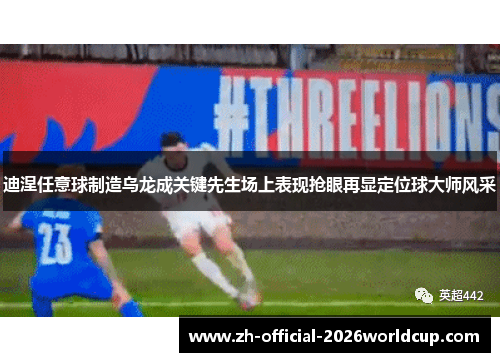 迪涅任意球制造乌龙成关键先生场上表现抢眼再显定位球大师风采