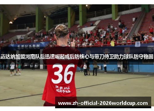 迈达纳加盟河南队后迅速崛起成后防核心与带刀侍卫助力球队防守稳固