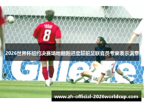 2026世界杯纽约决赛场地翻新进度超前足联官员考察表示满意