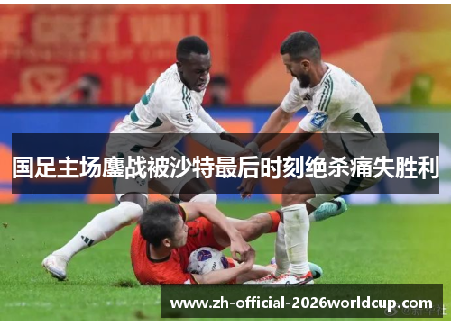 国足主场鏖战被沙特最后时刻绝杀痛失胜利 国足主场鏖战被沙特最后时刻绝杀痛失胜利