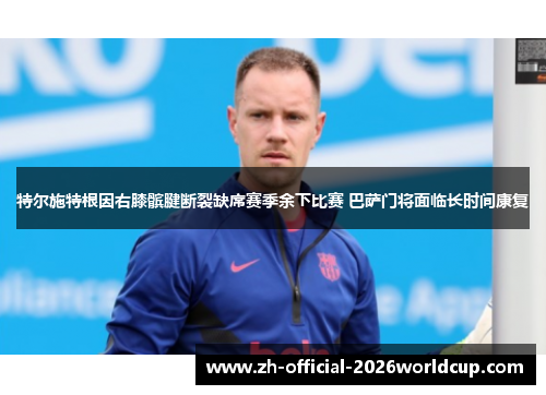 特尔施特根因右膝髌腱断裂缺席赛季余下比赛 巴萨门将面临长时间康复 特尔施特根因右膝髌腱断裂缺席赛季余下比赛 巴萨门将面临长时间康复