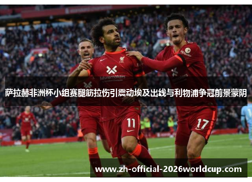 萨拉赫非洲杯小组赛腿筋拉伤引震动埃及出线与利物浦争冠前景蒙阴 萨拉赫非洲杯小组赛腿筋拉伤引震动埃及出线与利物浦争冠前景蒙阴